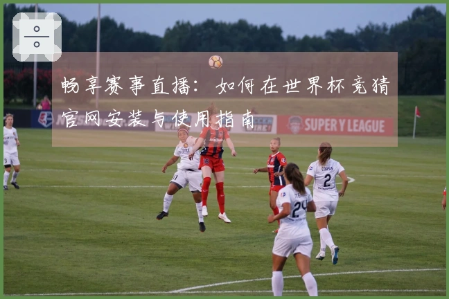 畅享赛事直播：如何在世界杯竞猜官网安装与使用指南